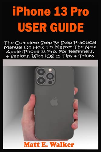 iPhone 13 Pro User Guide: The Complete Step By Step Practical Manual On How To Master The New Apple iPhone 13 Pro. For Beginners, & Seniors. With iOS 15 Tips & Tricks