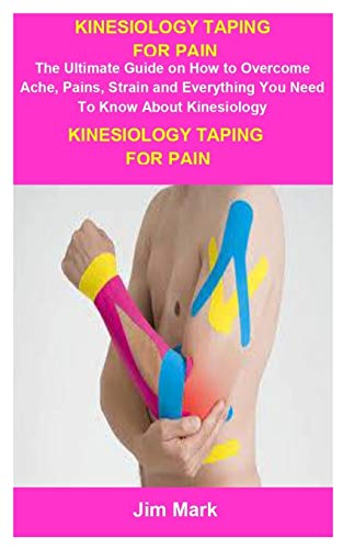 Kinesiology Taping For Pain: Kinesiology Taping For Pain: The Ultimate Guide On How To Overcome Ache, Pains, Strain And Everything You Need To Know About Kinesiology