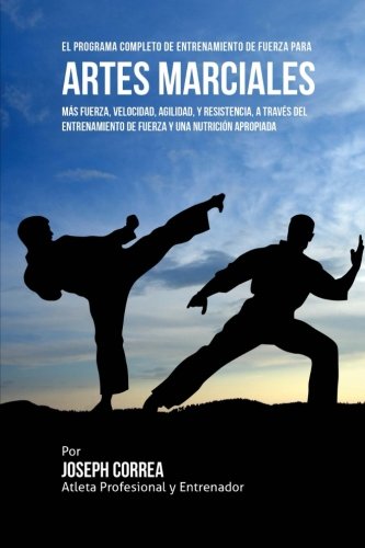 El Programa Completo de Entrenamiento de Fuerza para Artes Marciales: Mas fuerza, velocidad, agilidad, y resistencia, a traves del entrenamiento de fuerza y una nutricion apropiada